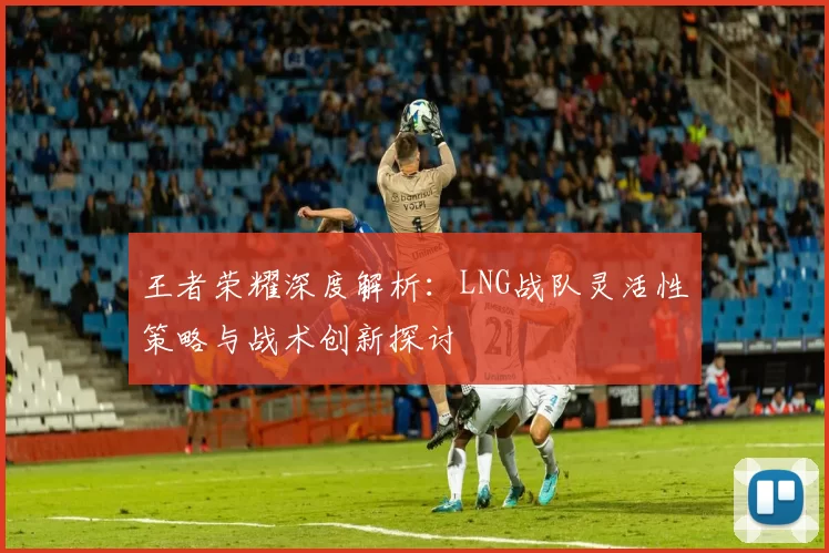 王者荣耀深度解析：LNG战队灵活性策略与战术创新探讨