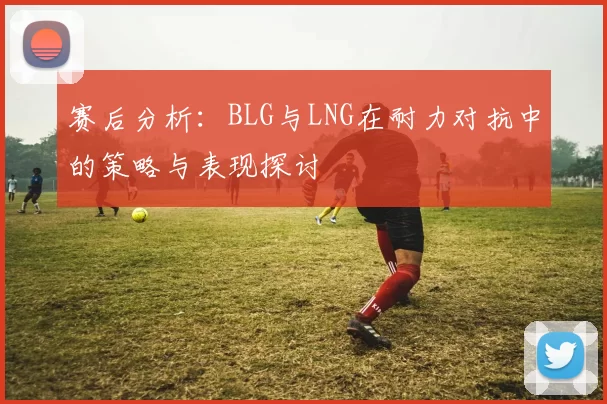 赛后分析：BLG与LNG在耐力对抗中的策略与表现探讨