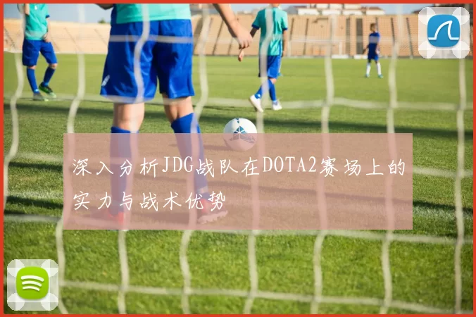 深入分析JDG战队在DOTA2赛场上的实力与战术优势