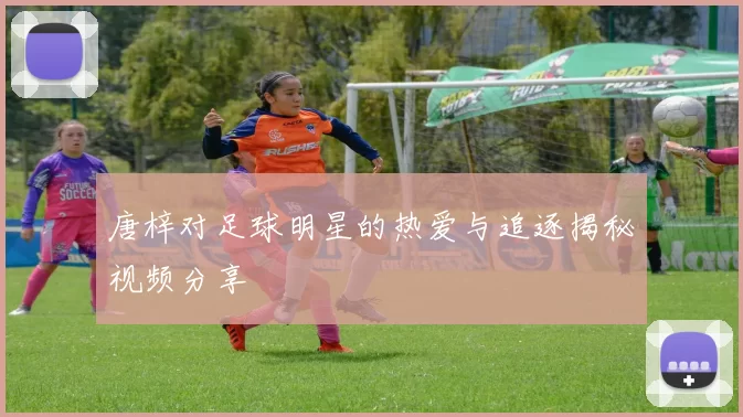 唐梓对足球明星的热爱与追逐揭秘视频分享