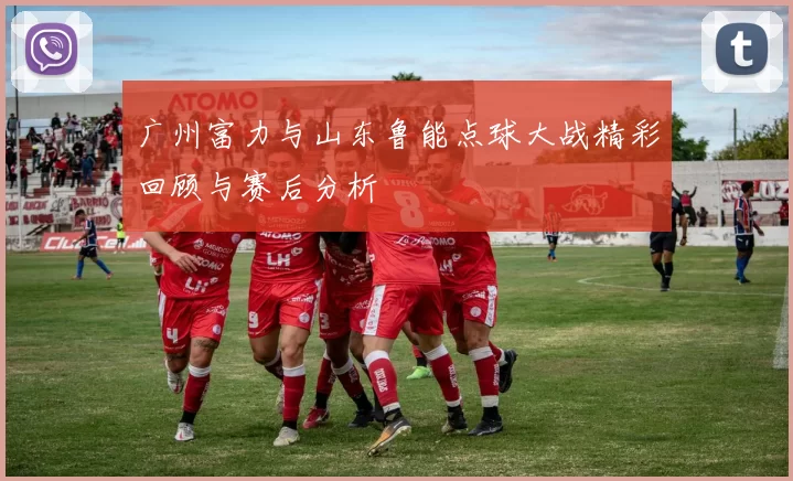 广州富力与山东鲁能点球大战精彩回顾与赛后分析