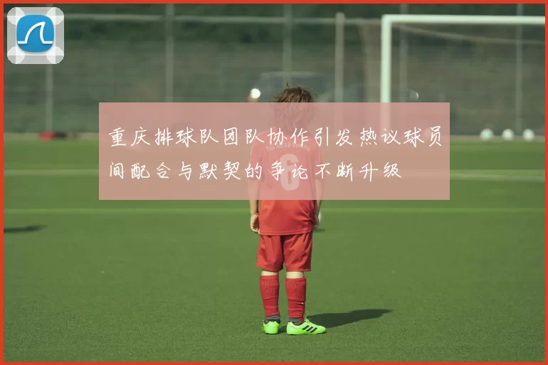 重庆排球队团队协作引发热议球员间配合与默契的争论不断升级
