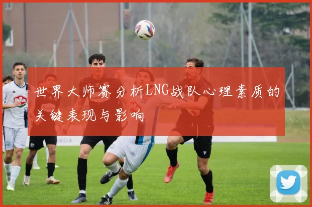 世界大师赛分析LNG战队心理素质的关键表现与影响