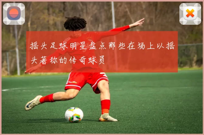 摇头足球明星盘点那些在场上以摇头著称的传奇球员
