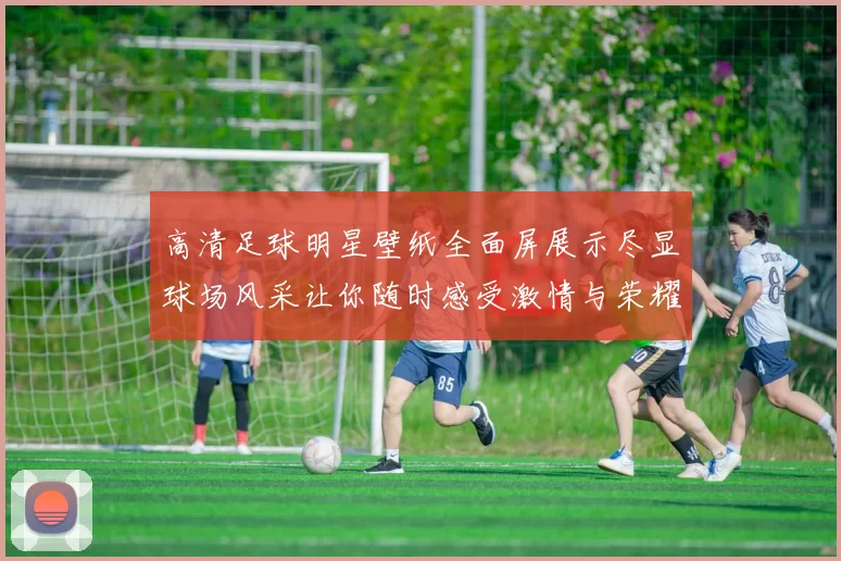 高清足球明星壁纸全面屏展示尽显球场风采让你随时感受激情与荣耀
