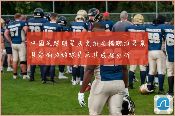 中国足球明星历史排名揭晓谁是最具影响力的球员及其成就分析