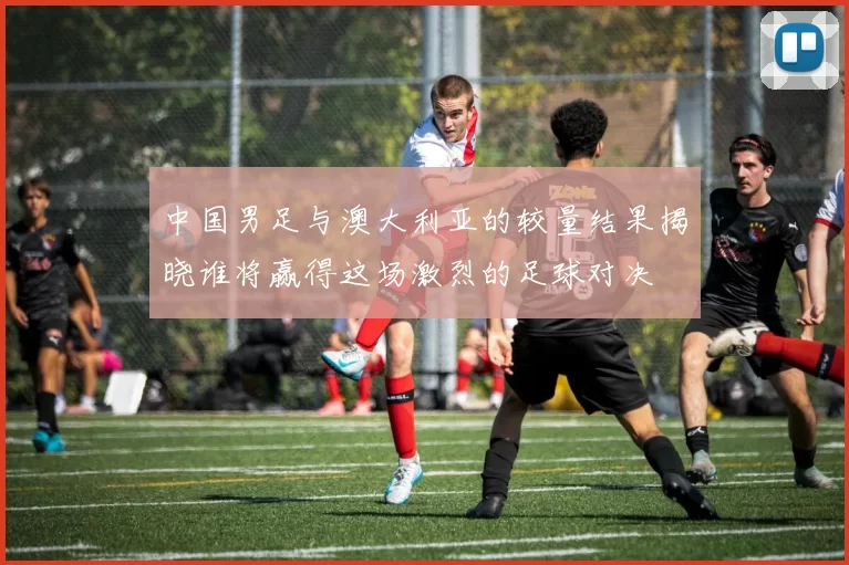 中国男足与澳大利亚的较量结果揭晓谁将赢得这场激烈的足球对决