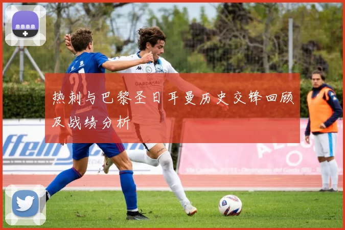 热刺与巴黎圣日耳曼历史交锋回顾及战绩分析