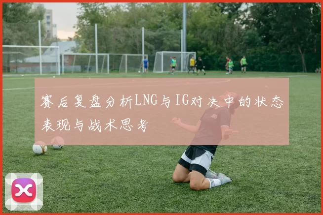 赛后复盘分析LNG与IG对决中的状态表现与战术思考