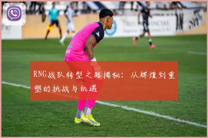 RNG战队转型之路揭秘：从辉煌到重塑的挑战与机遇