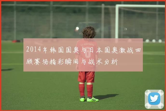 2014年韩国国奥与日本国奥激战回顾赛场精彩瞬间与战术分析