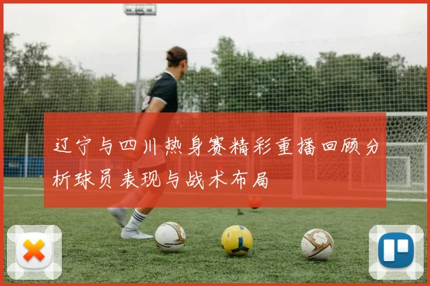 辽宁与四川热身赛精彩重播回顾分析球员表现与战术布局