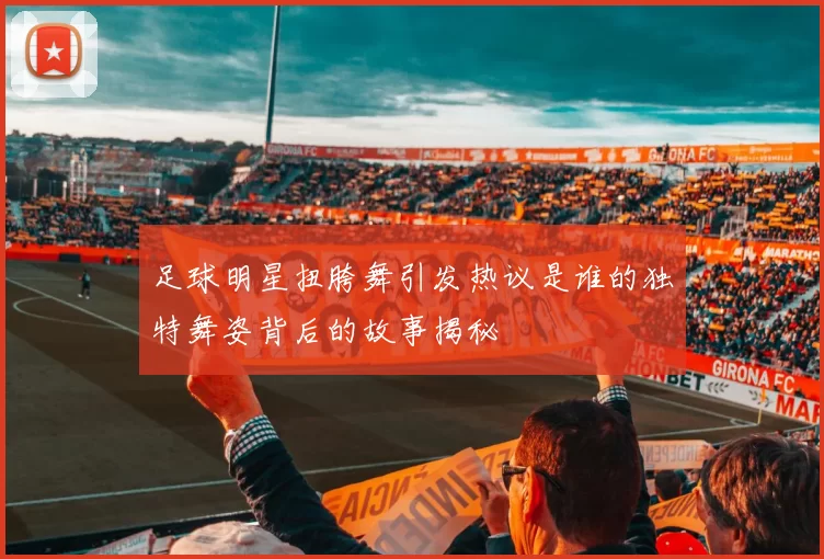 足球明星扭胯舞引发热议是谁的独特舞姿背后的故事揭秘
