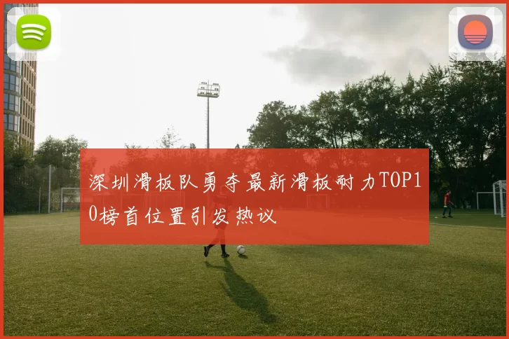 深圳滑板队勇夺最新滑板耐力TOP10榜首位置引发热议