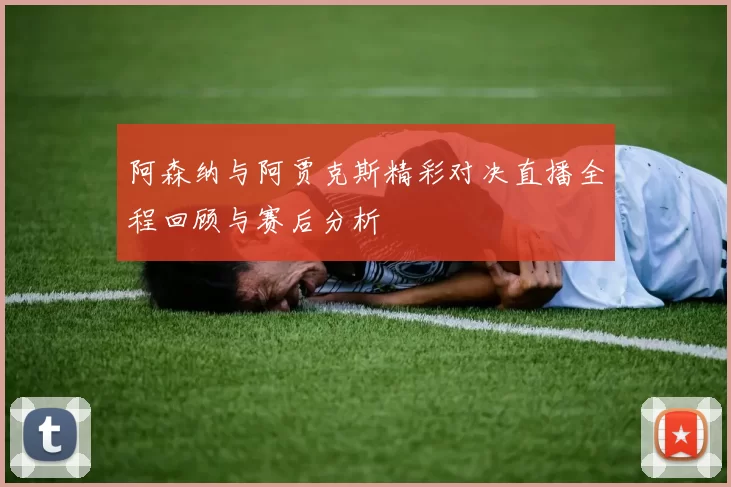 阿森纳与阿贾克斯精彩对决直播全程回顾与赛后分析