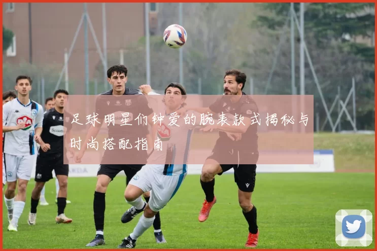 足球明星们钟爱的腕表款式揭秘与时尚搭配指南