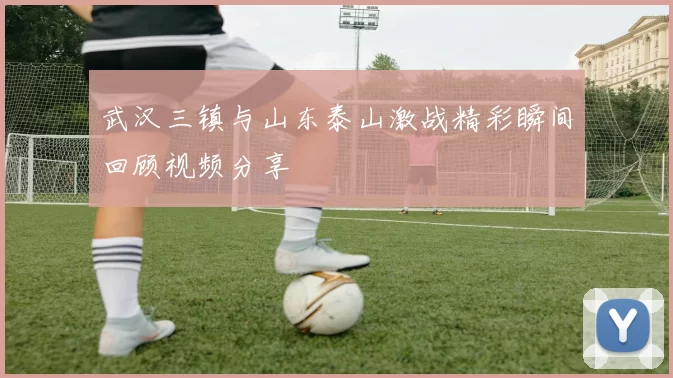 武汉三镇与山东泰山激战精彩瞬间回顾视频分享