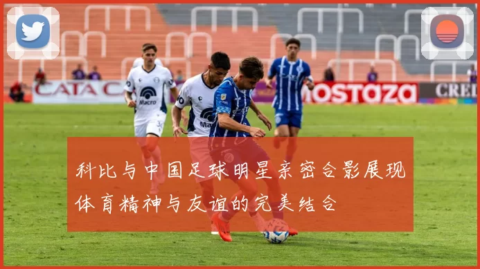 科比与中国足球明星亲密合影展现体育精神与友谊的完美结合