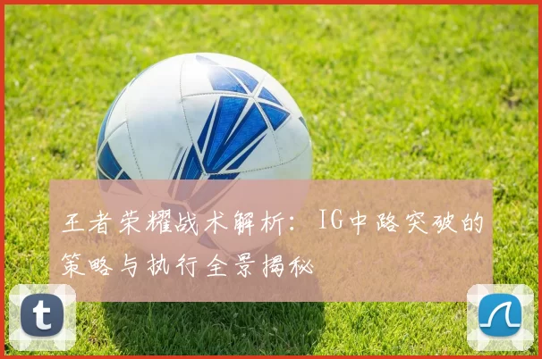 王者荣耀战术解析：IG中路突破的策略与执行全景揭秘