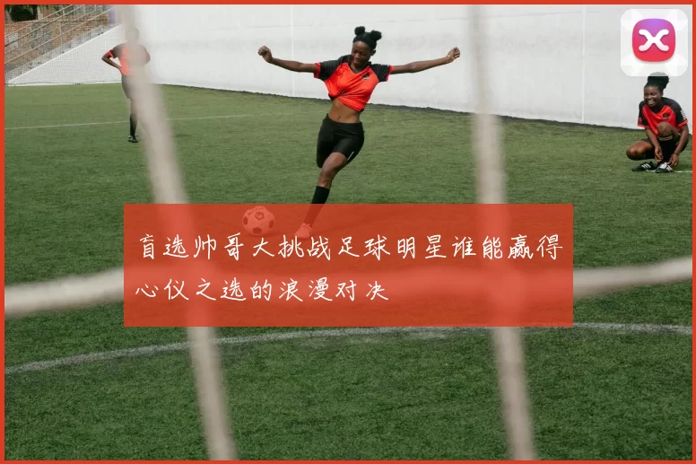 盲选帅哥大挑战足球明星谁能赢得心仪之选的浪漫对决