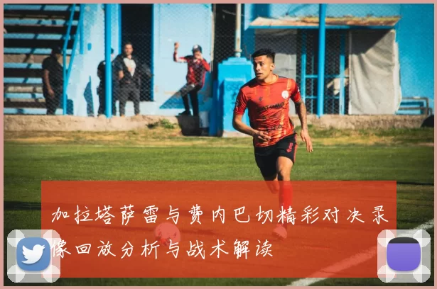 加拉塔萨雷与费内巴切精彩对决录像回放分析与战术解读