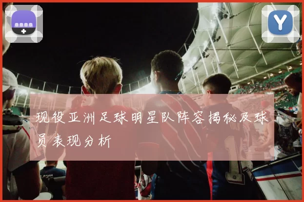 现役亚洲足球明星队阵容揭秘及球员表现分析