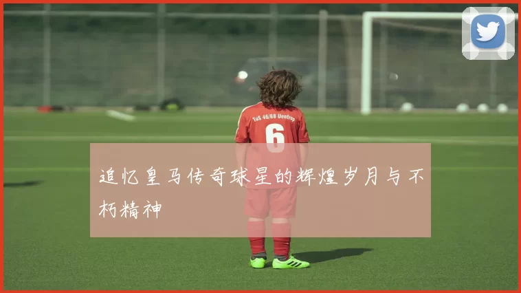 追忆皇马传奇球星的辉煌岁月与不朽精神