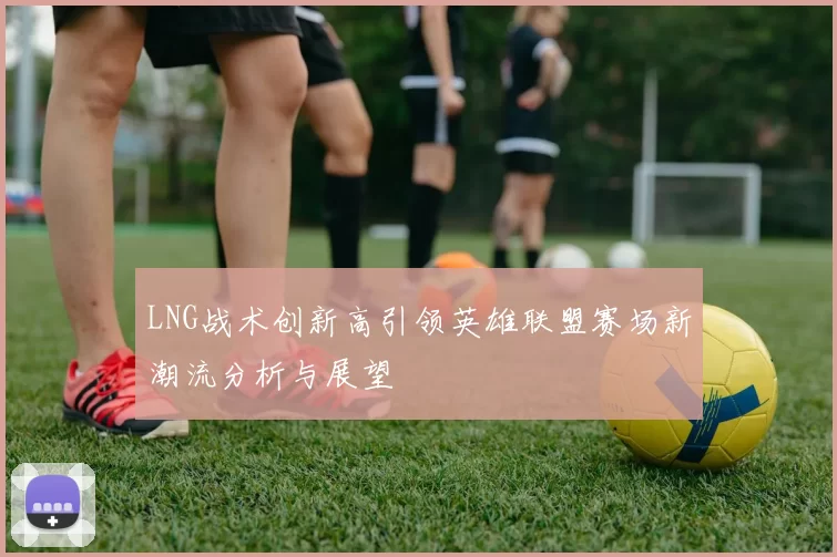 LNG战术创新高引领英雄联盟赛场新潮流分析与展望