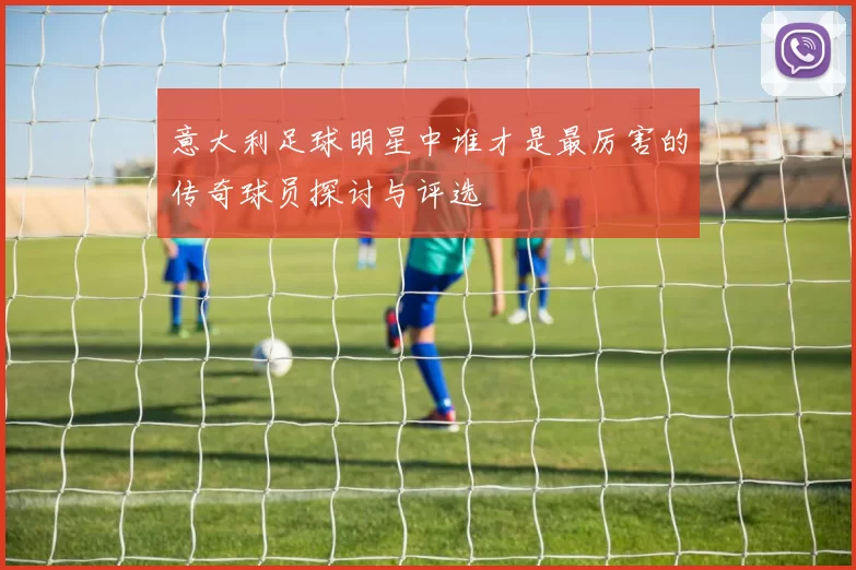 意大利足球明星中谁才是最厉害的传奇球员探讨与评选