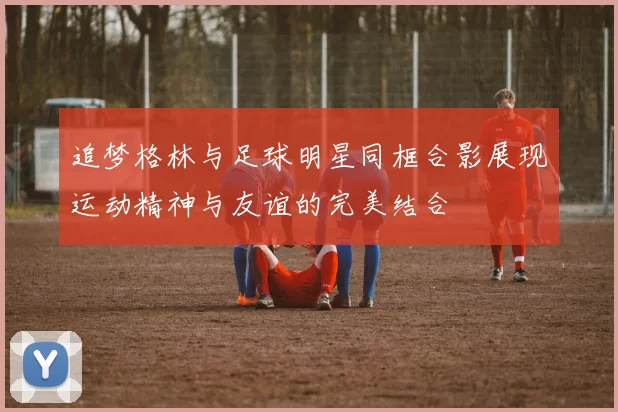追梦格林与足球明星同框合影展现运动精神与友谊的完美结合