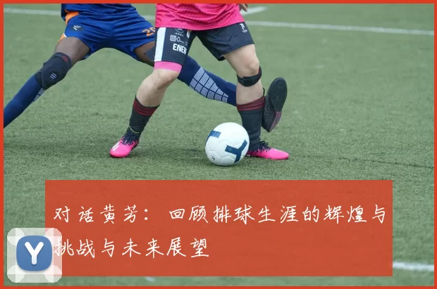 对话黄芳：回顾排球生涯的辉煌与挑战与未来展望