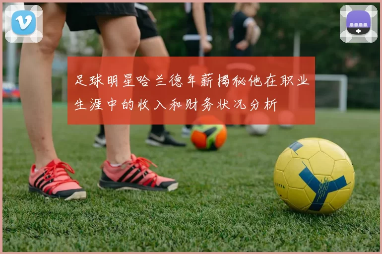 足球明星哈兰德年薪揭秘他在职业生涯中的收入和财务状况分析