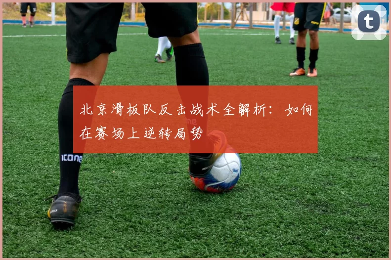 北京滑板队反击战术全解析：如何在赛场上逆转局势
