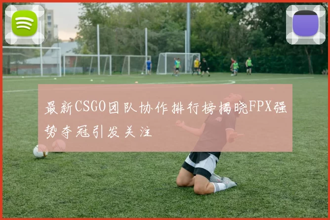 最新CSGO团队协作排行榜揭晓FPX强势夺冠引发关注