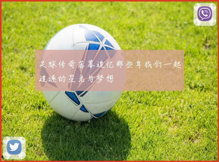 足球传奇落幕追忆那些年我们一起追逐的星光与梦想