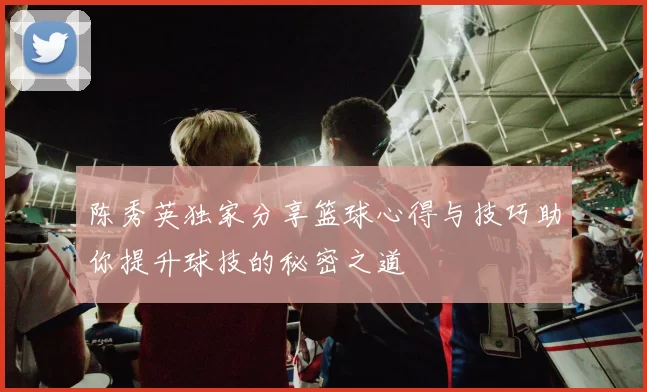 陈秀英独家分享篮球心得与技巧助你提升球技的秘密之道