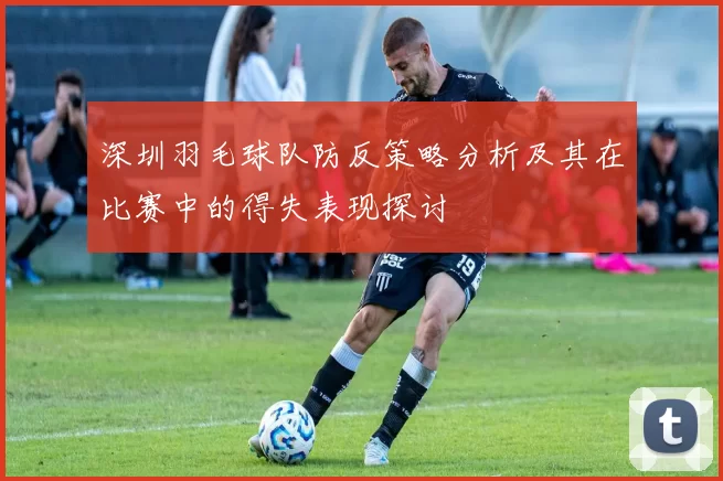 深圳羽毛球队防反策略分析及其在比赛中的得失表现探讨