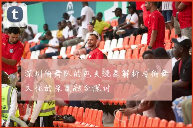 深圳街舞队的包夹现象解析与街舞文化的深度融合探讨
