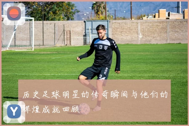 历史足球明星的传奇瞬间与他们的辉煌成就回顾
