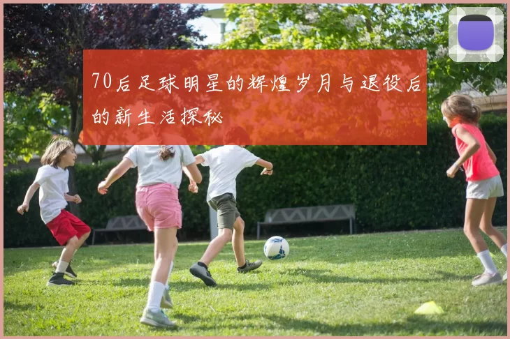 70后足球明星的辉煌岁月与退役后的新生活探秘