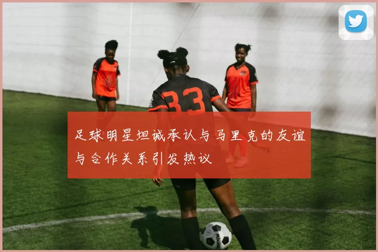 足球明星坦诚承认与马里克的友谊与合作关系引发热议