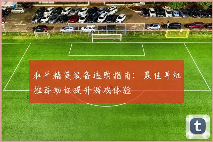和平精英装备选购指南：最佳耳机推荐助你提升游戏体验